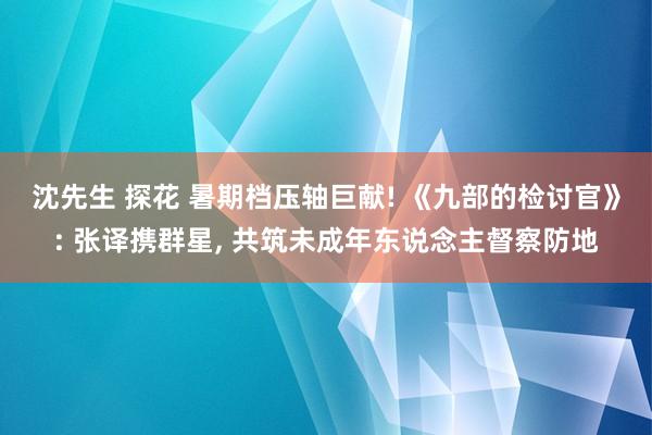 沈先生 探花 暑期档压轴巨献! 《九部的检讨官》: 张译携群星, 共筑未成年东说念主督察防地