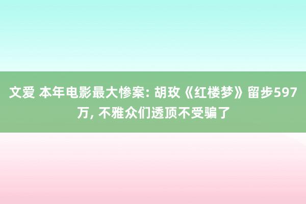 文爱 本年电影最大惨案: 胡玫《红楼梦》留步597万, 不雅众们透顶不受骗了