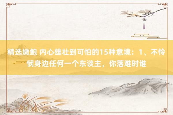 精选嫩鲍 内心雄壮到可怕的15种意境：1、不怜悯身边任何一个东谈主，你落难时谁