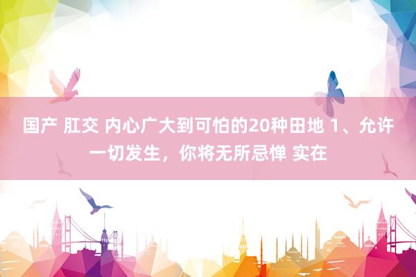 国产 肛交 内心广大到可怕的20种田地 1、允许一切发生，你将无所忌惮 实在