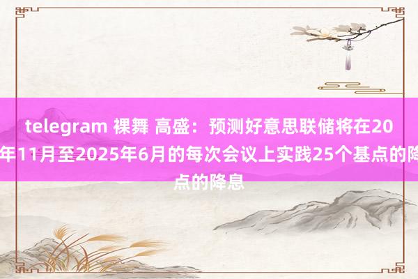 telegram 裸舞 高盛：预测好意思联储将在2024年11月至2025年6月的每次会议上实践25个基点的降息