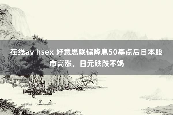 在线av hsex 好意思联储降息50基点后日本股市高涨，日元跌跌不竭