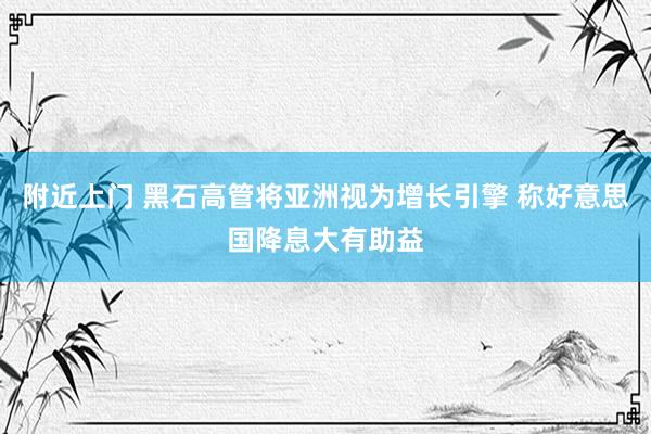 附近上门 黑石高管将亚洲视为增长引擎 称好意思国降息大有助益