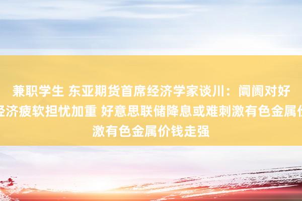 兼职学生 东亚期货首席经济学家谈川：阛阓对好意思国经济疲软担忧加重 好意思联储降息或难刺激有色金属价钱走强