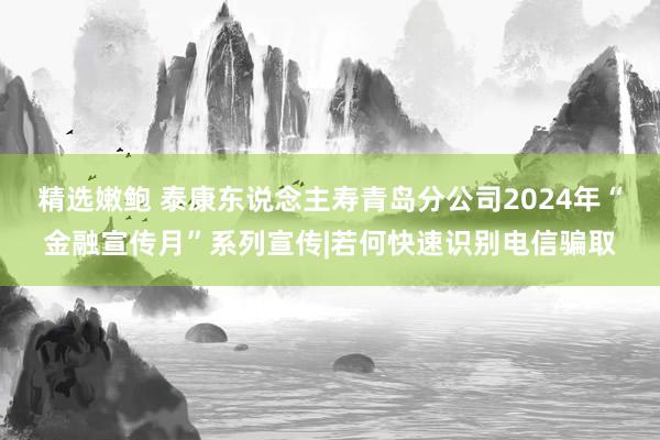 精选嫩鲍 泰康东说念主寿青岛分公司2024年“金融宣传月”系列宣传|若何快速识别电信骗取