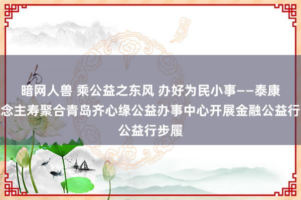 暗网人兽 乘公益之东风 办好为民小事——泰康东说念主寿聚合青岛齐心缘公益办事中心开展金融公益行步履