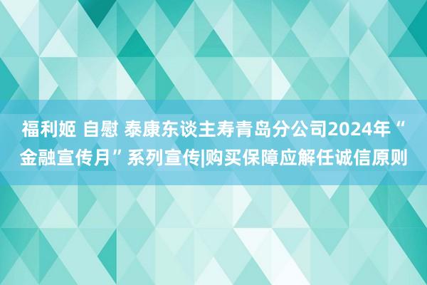 福利姬 自慰 泰康东谈主寿青岛分公司2024年“金融宣传月”系列宣传|购买保障应解任诚信原则