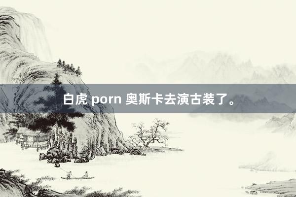 白虎 porn 奥斯卡去演古装了。