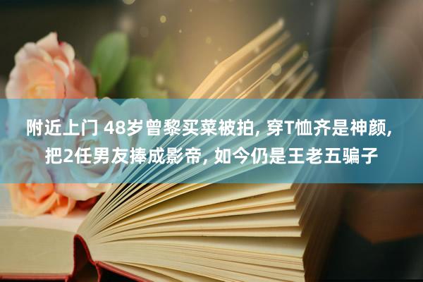 附近上门 48岁曾黎买菜被拍， 穿T恤齐是神颜， 把2任男友捧成影帝， 如今仍是王老五骗子