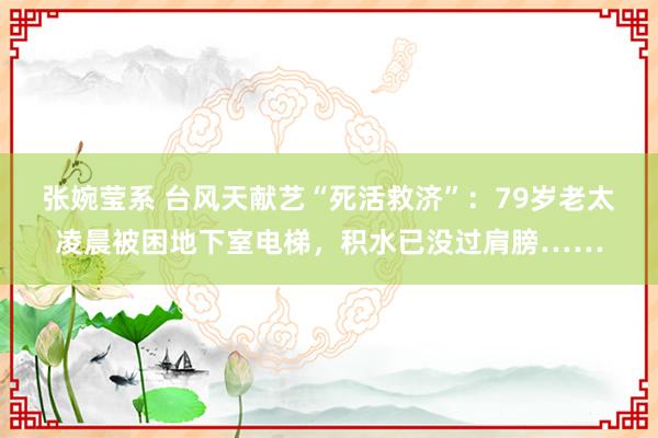 张婉莹系 台风天献艺“死活救济”：79岁老太凌晨被困地下室电梯，积水已没过肩膀……