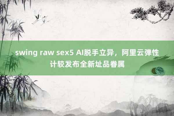 swing raw sex5 AI脱手立异，阿里云弹性计较发布全新址品眷属