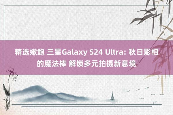 精选嫩鲍 三星Galaxy S24 Ultra: 秋日影相的魔法棒 解锁多元拍摄新意境