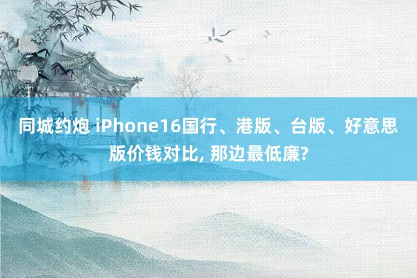 同城约炮 iPhone16国行、港版、台版、好意思版价钱对比， 那边最低廉?