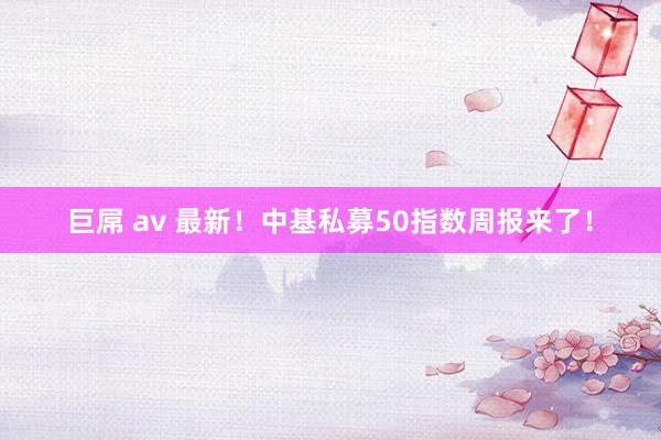 巨屌 av 最新！中基私募50指数周报来了！