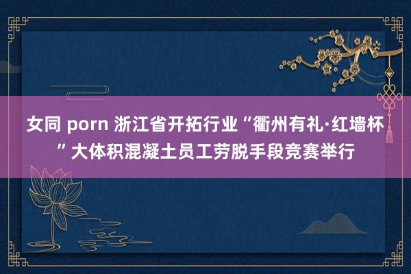 女同 porn 浙江省开拓行业“衢州有礼·红墙杯”大体积混凝土员工劳脱手段竞赛举行