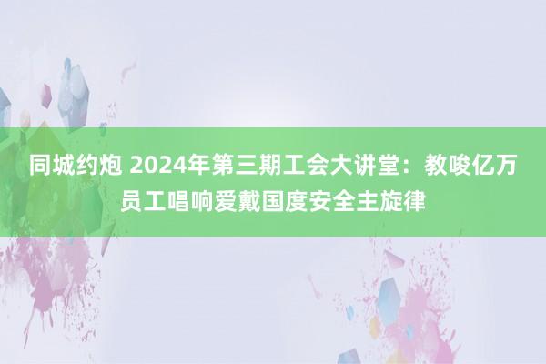 同城约炮 2024年第三期工会大讲堂：教唆亿万员工唱响爱戴国度安全主旋律