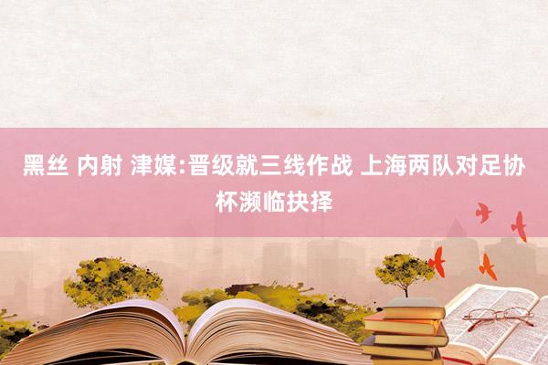 黑丝 内射 津媒:晋级就三线作战 上海两队对足协杯濒临抉择