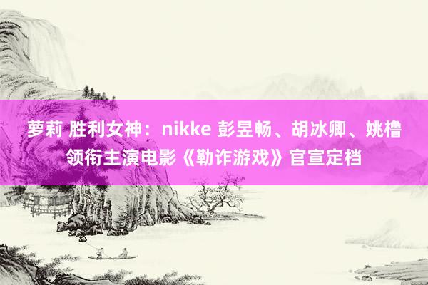 萝莉 胜利女神：nikke 彭昱畅、胡冰卿、姚橹领衔主演电影《勒诈游戏》官宣定档