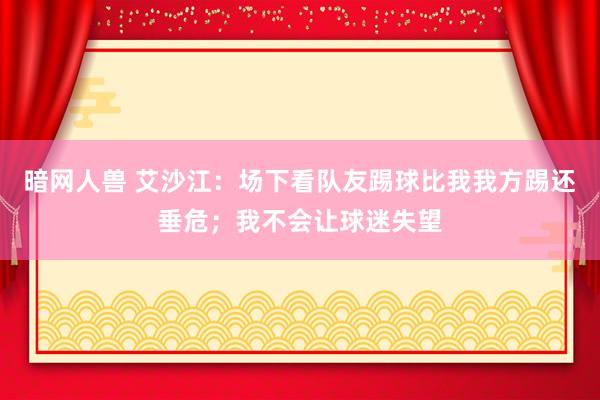 暗网人兽 艾沙江：场下看队友踢球比我我方踢还垂危；我不会让球迷失望