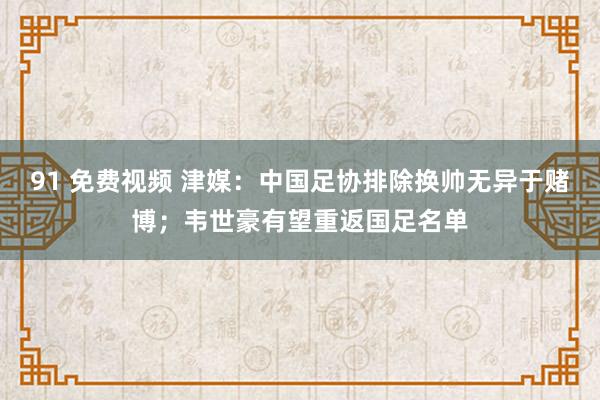 91 免费视频 津媒：中国足协排除换帅无异于赌博；韦世豪有望重返国足名单