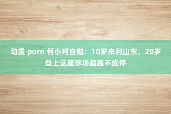 动漫 porn 何小珂自勉：10岁来到山东，20岁登上这座球场超越不成停