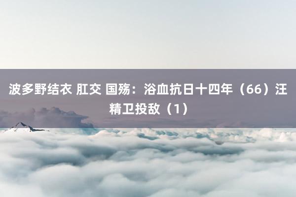 波多野结衣 肛交 国殇：浴血抗日十四年（66）汪精卫投敌（1）