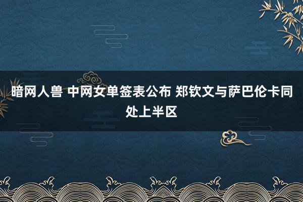 暗网人兽 中网女单签表公布 郑钦文与萨巴伦卡同处上半区