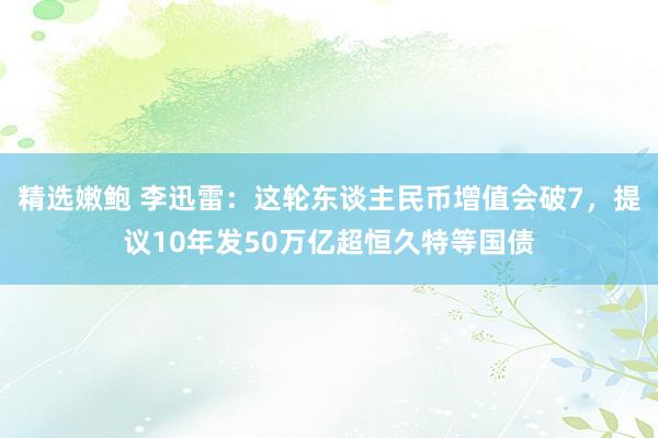 精选嫩鲍 李迅雷：这轮东谈主民币增值会破7，提议10年发50万亿超恒久特等国债