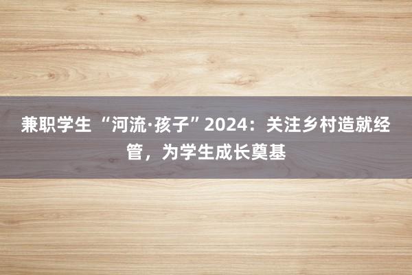 兼职学生 “河流·孩子”2024：关注乡村造就经管，为学生成长奠基