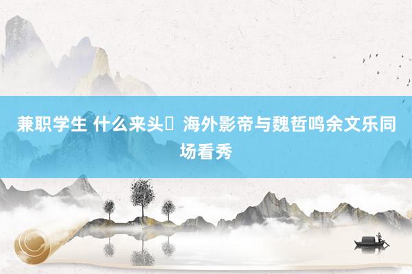 兼职学生 什么来头❓海外影帝与魏哲鸣余文乐同场看秀