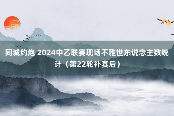 同城约炮 2024中乙联赛现场不雅世东说念主数统计（第22轮补赛后）