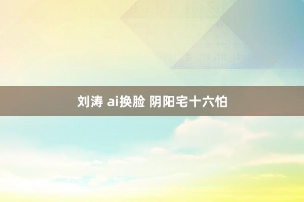 刘涛 ai换脸 阴阳宅十六怕