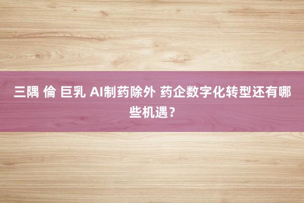 三隅 倫 巨乳 AI制药除外 药企数字化转型还有哪些机遇？