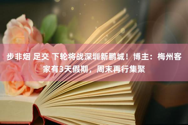 步非烟 足交 下轮将战深圳新鹏城！博主：梅州客家有3天假期，周末再行集聚