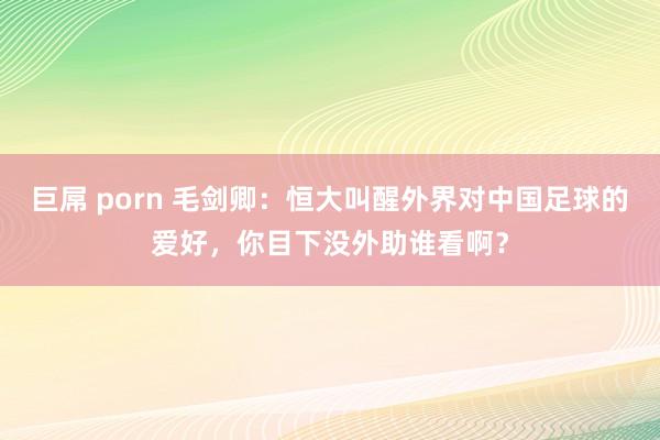 巨屌 porn 毛剑卿：恒大叫醒外界对中国足球的爱好，你目下没外助谁看啊？