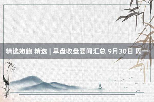 精选嫩鲍 精选 | 早盘收盘要闻汇总 9月30日 周一