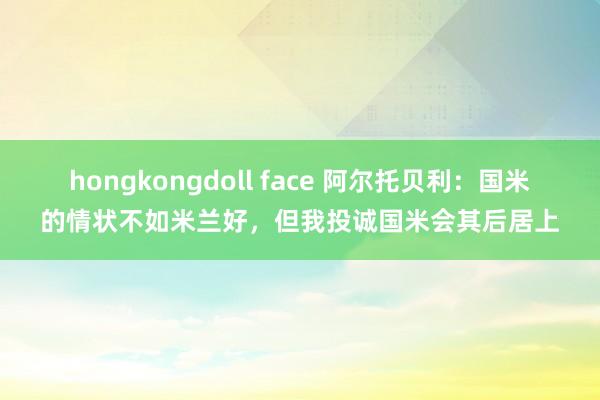 hongkongdoll face 阿尔托贝利：国米的情状不如米兰好，但我投诚国米会其后居上