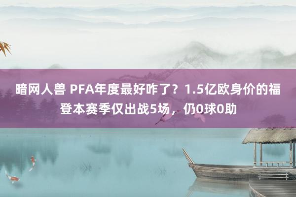 暗网人兽 PFA年度最好咋了？1.5亿欧身价的福登本赛季仅出战5场，仍0球0助