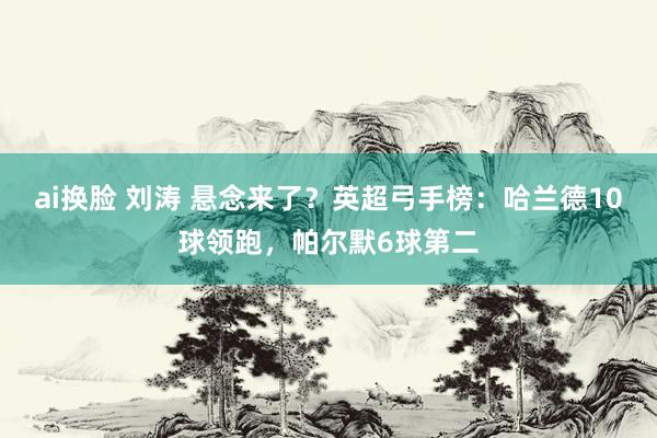 ai换脸 刘涛 悬念来了？英超弓手榜：哈兰德10球领跑，帕尔默6球第二