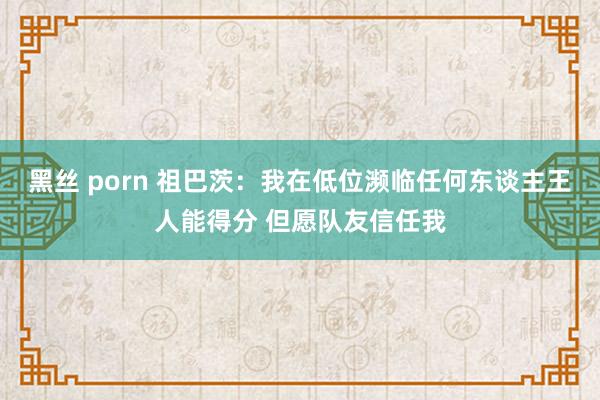 黑丝 porn 祖巴茨：我在低位濒临任何东谈主王人能得分 但愿队友信任我