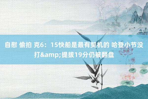 自慰 偷拍 克6：15快船是最有契机的 哈登小节没打&提拔19分仍被翻盘