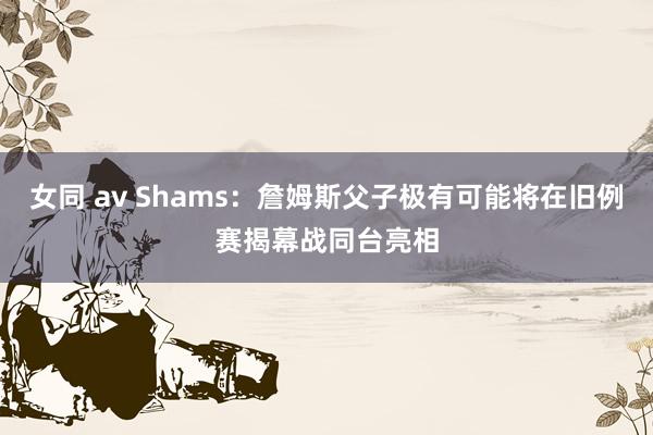 女同 av Shams：詹姆斯父子极有可能将在旧例赛揭幕战同台亮相