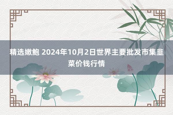 精选嫩鲍 2024年10月2日世界主要批发市集韭菜价钱行情