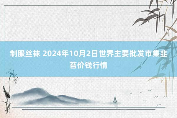 制服丝袜 2024年10月2日世界主要批发市集韭苔价钱行情