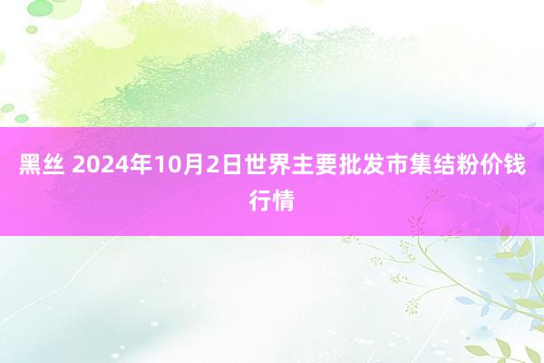 黑丝 2024年10月2日世界主要批发市集结粉价钱行情