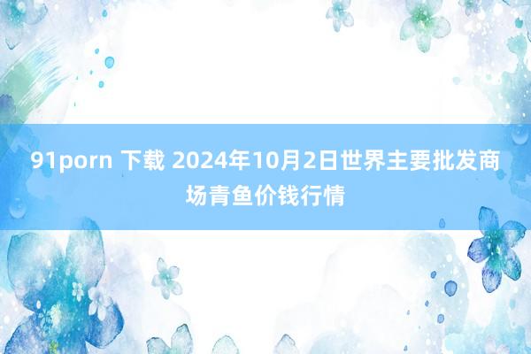 91porn 下载 2024年10月2日世界主要批发商场青鱼价钱行情