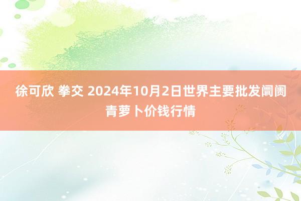 徐可欣 拳交 2024年10月2日世界主要批发阛阓青萝卜价钱行情