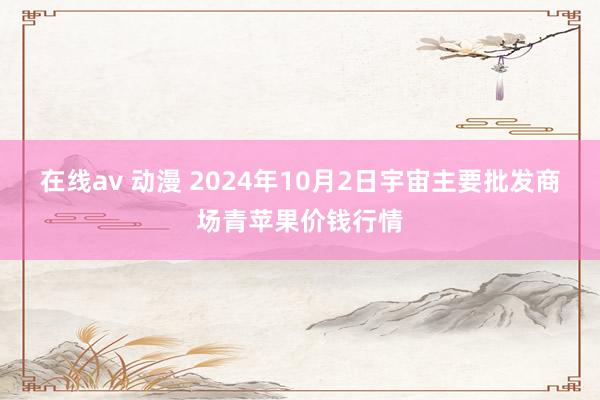 在线av 动漫 2024年10月2日宇宙主要批发商场青苹果价钱行情