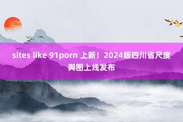 sites like 91porn 上新！2024版四川省尺度舆图上线发布