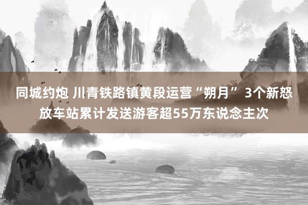 同城约炮 川青铁路镇黄段运营“朔月” 3个新怒放车站累计发送游客超55万东说念主次